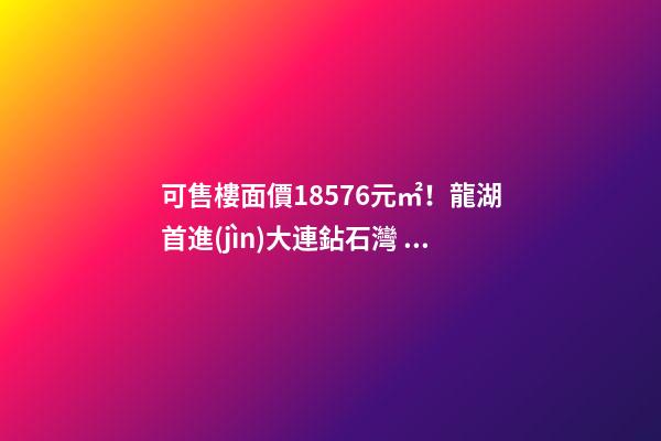 可售樓面價18576元/㎡！龍湖首進(jìn)大連鉆石灣，刷新板塊歷史！